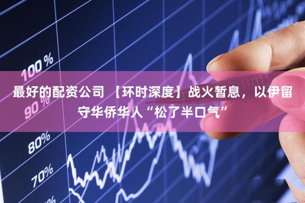 最好的配资公司 【环时深度】战火暂息，以伊留守华侨华人“松了半口气”