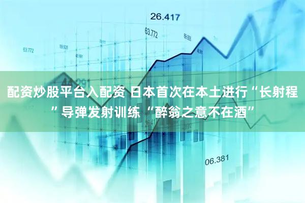 配资炒股平台入配资 日本首次在本土进行“长射程”导弹发射训练 “醉翁之意不在酒”