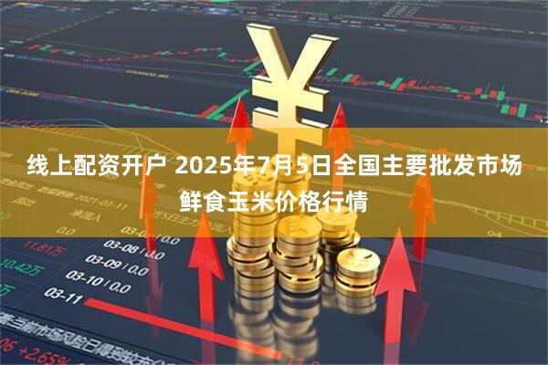 线上配资开户 2025年7月5日全国主要批发市场鲜食玉米价格行情