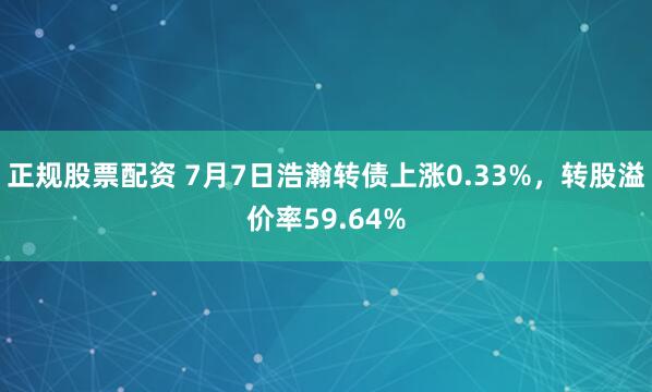 正规股票配资 7月7日浩瀚转债上涨0.33%，转股溢价率59.64%