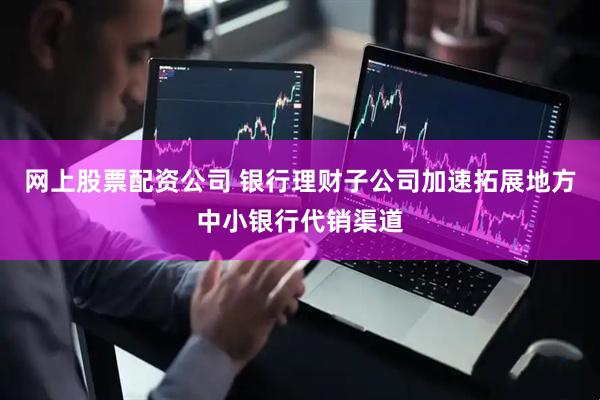 网上股票配资公司 银行理财子公司加速拓展地方中小银行代销渠道