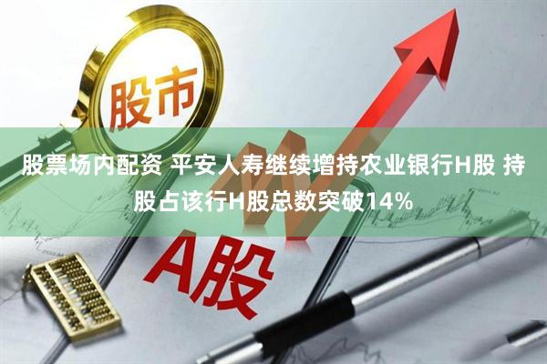 股票场内配资 平安人寿继续增持农业银行H股 持股占该行H股总数突破14%