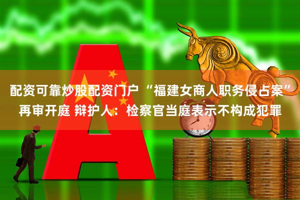 配资可靠炒股配资门户 “福建女商人职务侵占案”再审开庭 辩护人：检察官当庭表示不构成犯罪