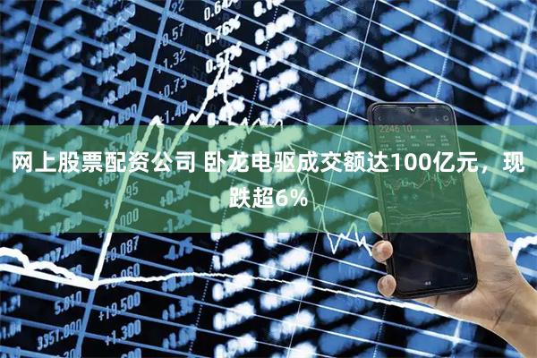 网上股票配资公司 卧龙电驱成交额达100亿元，现跌超6%