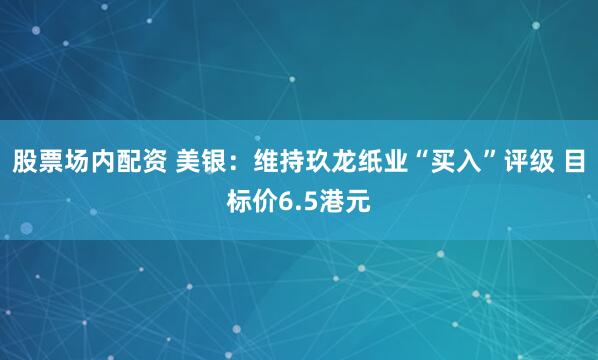 股票场内配资 美银：维持玖龙纸业“买入”评级 目标价6.5港元