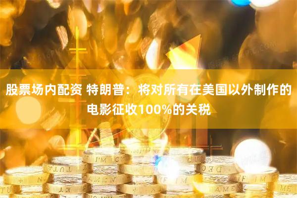 股票场内配资 特朗普：将对所有在美国以外制作的电影征收100%的关税