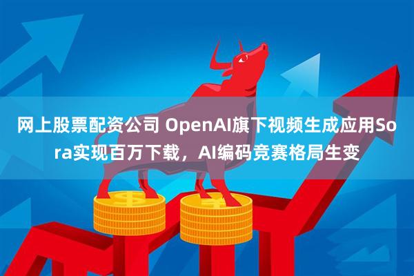 网上股票配资公司 OpenAI旗下视频生成应用Sora实现百万下载，AI编码竞赛格局生变