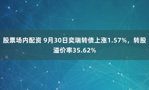 股票场内配资 9月30日奕瑞转债上涨1.57%，转股溢价率35.62%