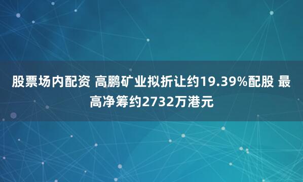 股票场内配资 高鹏矿业拟折让约19.39%配股 最高净筹约2732万港元