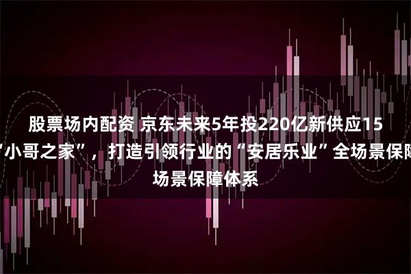 股票场内配资 京东未来5年投220亿新供应15万套“小哥之家”，打造引领行业的“安居乐业”全场景保障体系