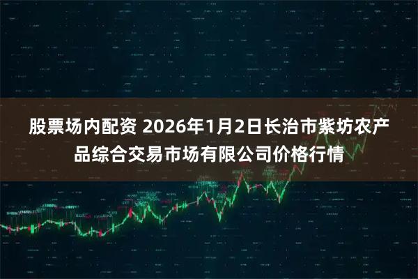 股票场内配资 2026年1月2日长治市紫坊农产品综合交易市场有限公司价格行情