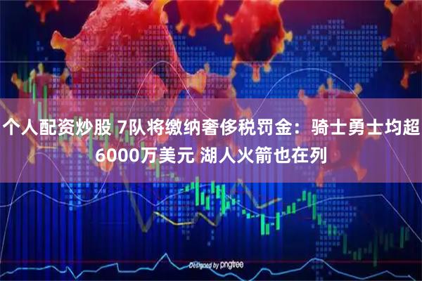 个人配资炒股 7队将缴纳奢侈税罚金：骑士勇士均超6000万美元 湖人火箭也在列