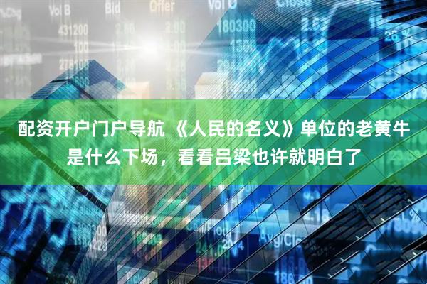 配资开户门户导航 《人民的名义》单位的老黄牛是什么下场，看看吕梁也许就明白了