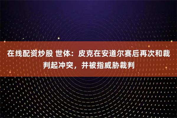 在线配资炒股 世体：皮克在安道尔赛后再次和裁判起冲突，并被指威胁裁判