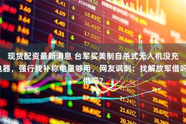现货配资最新消息 台军买美制自杀式无人机没充电器，强行找补称电量够用，网友讽刺：找解放军借吗？